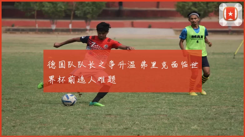 德国队队长之争升温 弗里克面临世界杯前选人难题