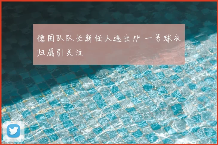 德国队队长新任人选出炉 一号球衣归属引关注