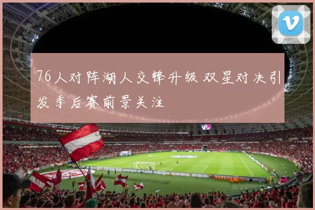 76人对阵湖人交锋升级 双星对决引发季后赛前景关注