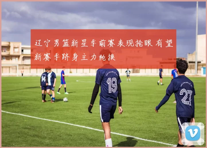 辽宁男篮新星季前赛表现抢眼 有望新赛季跻身主力轮换