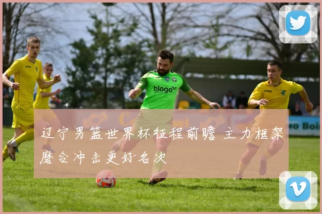 辽宁男篮世界杯征程前瞻 主力框架磨合冲击更好名次