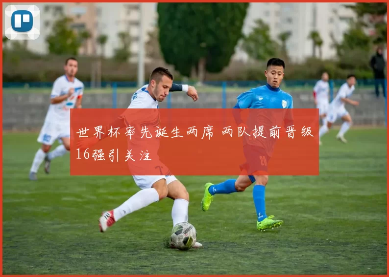 世界杯率先诞生两席 两队提前晋级16强引关注