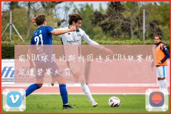 前NBA球员比斯利因违反CBA联赛规定遭禁赛处罚