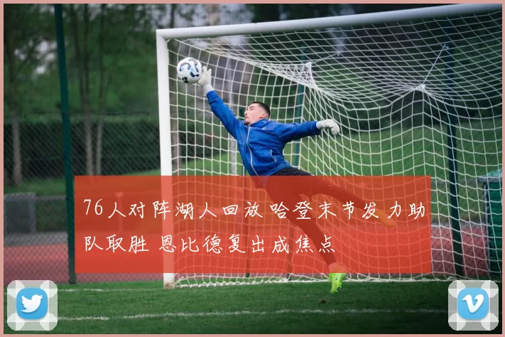 76人对阵湖人回放 哈登末节发力助队取胜 恩比德复出成焦点