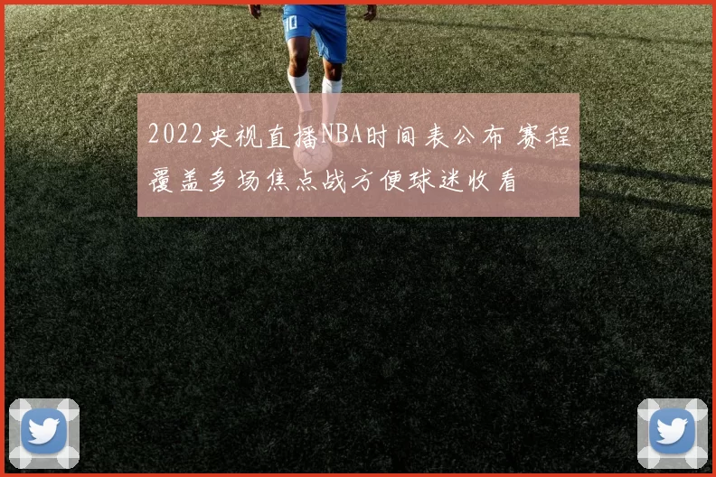 2022央视直播NBA时间表公布 赛程覆盖多场焦点战方便球迷收看