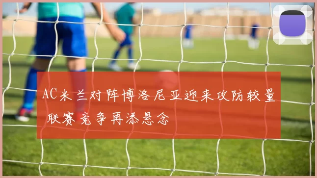 AC米兰对阵博洛尼亚迎来攻防较量 联赛竞争再添悬念