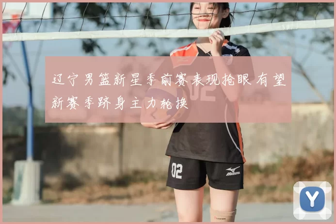 辽宁男篮新星季前赛表现抢眼 有望新赛季跻身主力轮换