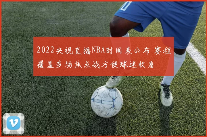 2022央视直播NBA时间表公布 赛程覆盖多场焦点战方便球迷收看