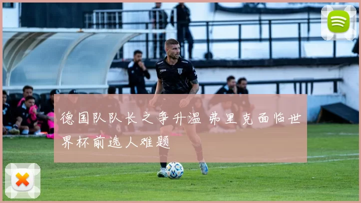 德国队队长之争升温 弗里克面临世界杯前选人难题