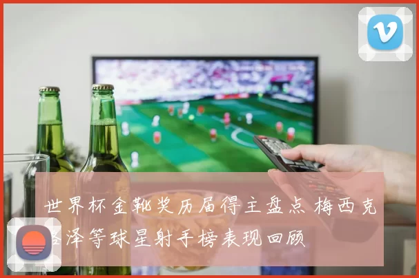 世界杯金靴奖历届得主盘点 梅西克洛泽等球星射手榜表现回顾