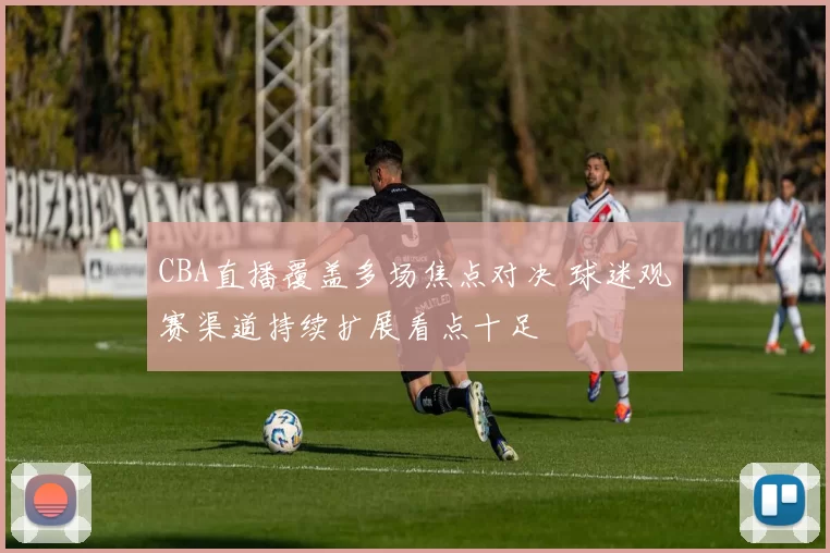 CBA直播覆盖多场焦点对决 球迷观赛渠道持续扩展看点十足