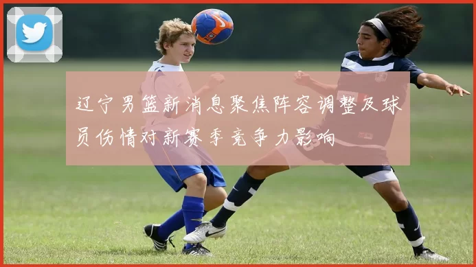 辽宁男篮新消息聚焦阵容调整及球员伤情对新赛季竞争力影响