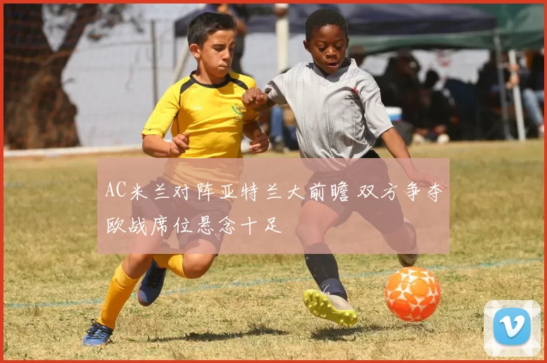AC米兰对阵亚特兰大前瞻 双方争夺欧战席位悬念十足