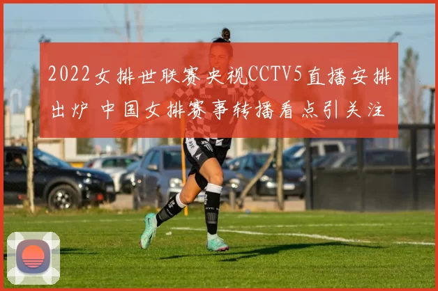 2022女排世联赛央视CCTV5直播安排出炉 中国女排赛事转播看点引关注