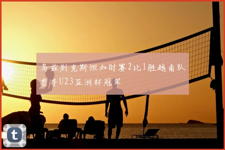 乌兹别克斯坦加时赛2比1胜越南队首夺U23亚洲杯冠军