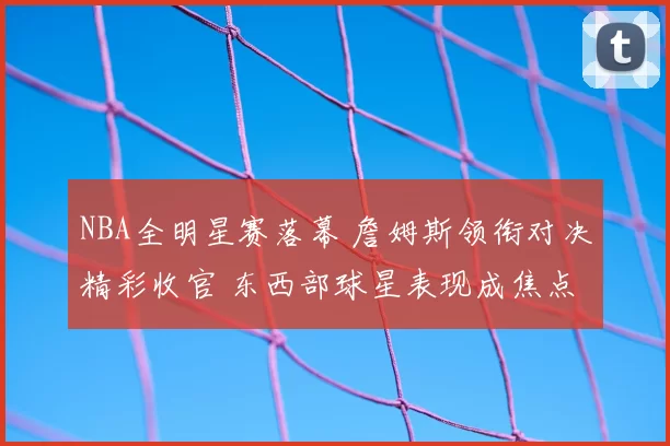 NBA全明星赛落幕 詹姆斯领衔对决精彩收官 东西部球星表现成焦点