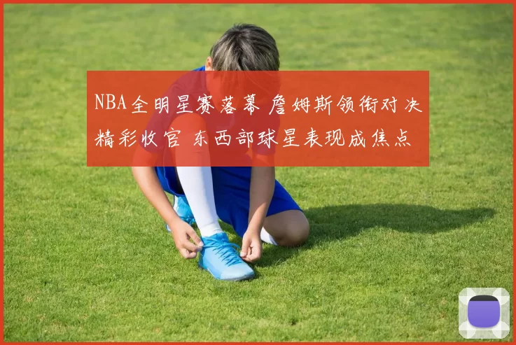 NBA全明星赛落幕 詹姆斯领衔对决精彩收官 东西部球星表现成焦点