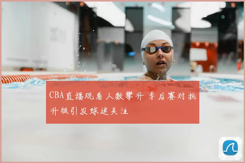 CBA直播观看人数攀升 季后赛对抗升级引发球迷关注