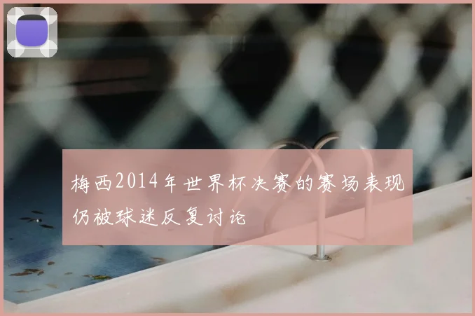 梅西2014年世界杯决赛的赛场表现仍被球迷反复讨论