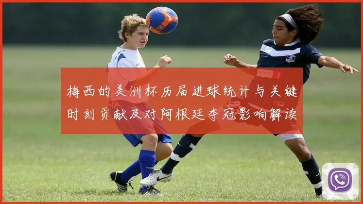 梅西的美洲杯历届进球统计与关键时刻贡献及对阿根廷夺冠影响解读