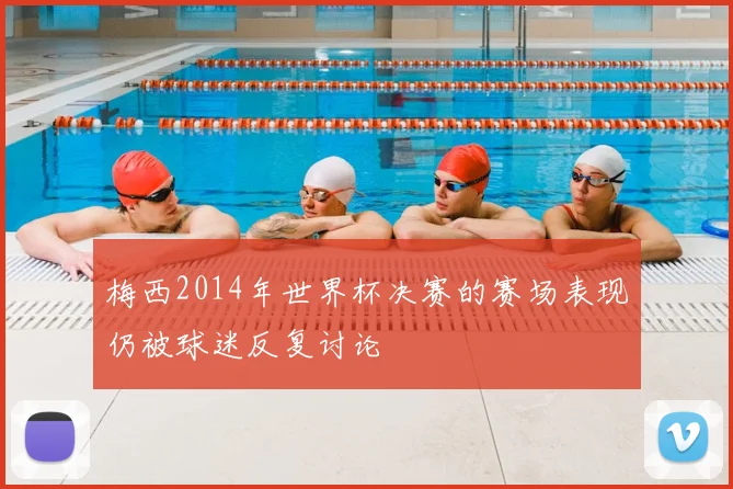 梅西2014年世界杯决赛的赛场表现仍被球迷反复讨论