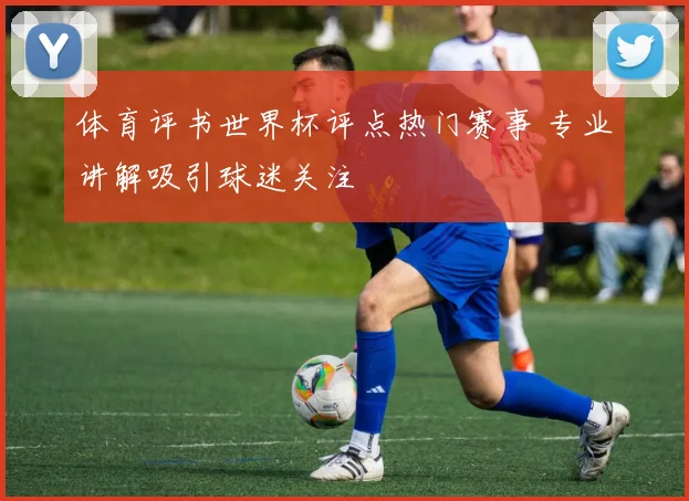 体育评书世界杯评点热门赛事 专业讲解吸引球迷关注