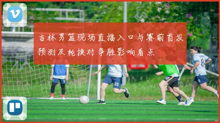 吉林男篮现场直播入口与赛前首发预测及轮换对争胜影响看点