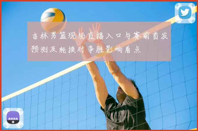 吉林男篮现场直播入口与赛前首发预测及轮换对争胜影响看点