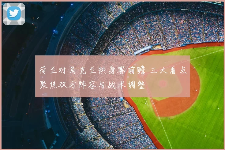 荷兰对乌克兰热身赛前瞻 三大看点聚焦双方阵容与战术调整
