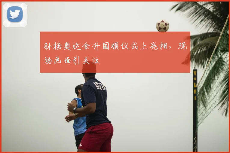 孙杨奥运会升国旗仪式上亮相,现场画面引关注